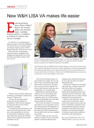 10 oral|hygiene	 May/June 2018
news | EVENTS
E
xperienced dental
nurse, Mirian (“Mimi”)
Ramos, has used just
about every autoclave
made - including
hospital sterilisers - in addition
to working for a dentist since
she was a teenager.
As such she is in a good position to
judge the features of the latest W&H Lisa
VA steriliser that was recently installed
at brand new Sydney practice, Dental
House Gladesville, where she now works.
Mirian said she was particularly
impressed with the simplified colour
touchpad and dedicated B Cycles, plus
the built-in traceability features of the
new Lisa VA.
“The new Lisa is excellent and the way
technology is developing is making life a
lot easier,” Mirian said.
“The way the Lisa and LisaSafe
printer print out pouch labels for
traceability is really efficient compared
to in the past when you have had to
hand write everything.
“I also like the password feature so you
know who has released the load, which
puts extra responsibility on the nurse
to check that the instruments are prop-
erly sterilised by ensuring the chemical
indicators have changed colour and the
instruments are dry.
“Also if the cycle faults because of a
power failure for example, the Lisa will
show if the cycle has been unsuccessful
and you have to reprocess it. Of course,
this is very rare in a new machine, but
with an older machine, which may need
recalibrating, it is a useful backup.”
Mirian has also noticed that the new
model Lisa VA is much quicker than
earlier sterilisers and was capable of
completing a B cycle in 30-45 minutes,
which was significantly faster than other
units she had used in the past.
The Lisa has the ability to self-monitor
and captures all cycle parameters such as
time, steam pressure and temperature on
the inbuilt data logger and will only pro-
duce BCI (batch control identification)
bar code labels if the cycle has completed
successfully.
However, Mirian says the steri nurse
should, as a matter of course, check that
pouches or chemical indicators have
changed colour and that the instruments
are dry at the end of the cycle before
releasing the load.
She also runs a Helix test at the begin-
ning of the day, a weekly vacuum test
and a Bowie Dick test if required.
All instruments at Dental House
Gladesville are pouched and processed
using the Universal 134 B cycle so that
saturated steam comes in contact with the
instruments for the required time.
The Lisa is the only steam vacuum
steriliser with an air detector, which
ensures that saturated steam reaches the
lumens of all hollow instruments and is
recommended for all practices that are
committed to ADA Infection Control
Guidelines and Australian Standards
for infection control and traceability of
instruments in the dental practice.
Lisa VA is available from A-dec. Call
1800-225-010 or visit www.a-dec.com.
New W&H LISA VA makes life easier
Above: Experienced dental nurse, Mirian Ramos, uses the latest W&H Lisa VA steam
steriliser at Dental House Gladesville in Sydney in conjunction with the LisaSafe
printer to produce barcoded pouch labels for traceability.
Left: The latest The new W&H Lisa VA steriliser features an easy-to-use colour touch
screen and user-friendly menu structure. Faster performance is based on patented Eco
Dry technology that allows precise management of B-cycle steam sterilization for an
average load of 2kg in 30 minutes. The the new Lisa Mobile App helps you monitor up
to 4 sterilizers at any time and place in the clinic.
 