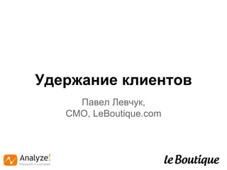 Удержание клиентов 
Павел Левчук, 
CMO, LeBoutique.com 
 