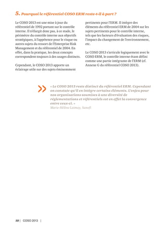 10 | COSO 2013 |
5. Pourquoi le référentiel COSO ERM reste-t-il à part ?
Le COSO 2013 est une mise à jour du
référentiel de 1992 portant sur le contrôle
interne. Il n’élargit donc pas, à ce stade, le
périmètre du contrôle interne aux objectifs
stratégiques, à l’appétence pour le risque ou
autres sujets du ressort de l’Enterprise Risk
Management et du référentiel de 2004. En
effet, dans la pratique, les deux concepts
correspondent toujours à des usages distincts.
Cependant, le COSO 2013 apporte un
éclairage utile sur des sujets éminemment
pertinents pour l’ERM. Il intègre des
éléments du référentiel ERM de 2004 sur les
sujets pertinents pour le contrôle interne,
tels que les facteurs d’évaluation des risques,
l’impact du changement de l’environnement,
etc.
Le COSO 2013 s’articule logiquement avec le
COSO ERM, le contrôle interne étant défini
comme une partie intégrante de l’ERM (cf.
Annexe G du référentiel COSO 2013).
« Le COSO 2013 reste distinct du référentiel ERM. Cependant
on constate qu’il en intègre certains éléments. L’enjeu pour
nos organisations soumises à une diversité de
réglementations et référentiels est en effet la convergence
entre ceux-ci. »
Marie-Hélène Laimay, Sanofi
 