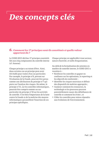 PwC | 11
Des concepts clés
6. Comment les 17 principes sont-ils constitués et quelle valeur
apportent-ils ?
Le COSO 2013 décline 17 principes essentiels
liés aux cinq composantes du contrôle interne
(cf. Annexe).
Chaque principe a sa raison d’être. Ainsi,
dans certains cas un principe peut avoir
été établi pour traiter d’un cas particulier.
Par exemple, le principe n°8, portant sur
l’évaluation de la fraude, pourrait être perçu
comme une déclinaison du principe n°7 qui
porte sur l’analyse des risques. De même, le
principe n°11, sur les contrôles informatiques,
pourrait être compris comme un cas
particulier du principe n°10 sur les activités
de contrôle. C’est bien l’importance de la lutte
contre la fraude et de la maîtrise des moyens
informatiques qui justifient l’insertion de ces
principes spécifiques.
Chaque principe est applicable à tout secteur,
nature d’activité, et taille d’organisation.
Au-delà de la formalisation des attentes en
matière de contrôle interne, le COSO 2013 a
vocation à :
• Renforcer les contrôles et gagner en
confiance sur les opérations, le reporting et
les objectifs de conformité ;
• Identifier les risques nouveaux et définir
des dispositifs de maîtrise appropriés ;
• Analyser comment les ressources, la
technologie et les processus peuvent
potentiellement causer des défaillances de
contrôle et comment les éviter ; et
• Cibler les contrôles pour mieux répondre
aux évolutions de l’environnement.
 
