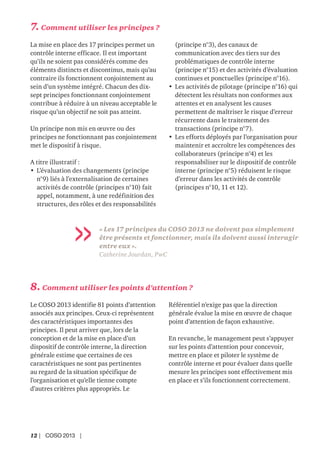 12 | COSO 2013 |
« Les 17 principes du COSO 2013 ne doivent pas simplement
être présents et fonctionner, mais ils doivent aussi interagir
entre eux ».
Catherine Jourdan, PwC
8. Comment utiliser les points d’attention ?
Le COSO 2013 identifie 81 points d’attention
associés aux principes. Ceux-ci représentent
des caractéristiques importantes des
principes. Il peut arriver que, lors de la
conception et de la mise en place d’un
dispositif de contrôle interne, la direction
générale estime que certaines de ces
caractéristiques ne sont pas pertinentes
au regard de la situation spécifique de
l’organisation et qu’elle tienne compte
d’autres critères plus appropriés. Le
Référentiel n’exige pas que la direction
générale évalue la mise en œuvre de chaque
point d’attention de façon exhaustive.
En revanche, le management peut s’appuyer
sur les points d’attention pour concevoir,
mettre en place et piloter le système de
contrôle interne et pour évaluer dans quelle
mesure les principes sont effectivement mis
en place et s’ils fonctionnent correctement.
7. Comment utiliser les principes ?
La mise en place des 17 principes permet un
contrôle interne efficace. Il est important
qu’ils ne soient pas considérés comme des
éléments distincts et discontinus, mais qu’au
contraire ils fonctionnent conjointement au
sein d’un système intégré. Chacun des dix-
sept principes fonctionnant conjointement
contribue à réduire à un niveau acceptable le
risque qu’un objectif ne soit pas atteint.
Un principe non mis en œuvre ou des
principes ne fonctionnant pas conjointement
met le dispositif à risque.
A titre illustratif :
• L’évaluation des changements (principe
n°9) liés à l’externalisation de certaines
activités de contrôle (principes n°10) fait
appel, notamment, à une redéfinition des
structures, des rôles et des responsabilités
(principe n°3), des canaux de
communication avec des tiers sur des
problématiques de contrôle interne
(principe n°15) et des activités d’évaluation
continues et ponctuelles (principe n°16).
• Les activités de pilotage (principe n°16) qui
détectent les résultats non conformes aux
attentes et en analysent les causes
permettent de maîtriser le risque d’erreur
récurrente dans le traitement des
transactions (principe n°7).
• Les efforts déployés par l’organisation pour
maintenir et accroître les compétences des
collaborateurs (principe n°4) et les
responsabiliser sur le dispositif de contrôle
interne (principe n°5) réduisent le risque
d’erreur dans les activités de contrôle
(principes n°10, 11 et 12).
 