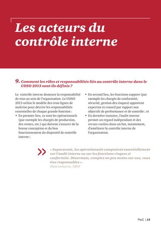 PwC | 13
Les acteurs du
contrôle interne
9. Comment les rôles et responsabilités liés au contrôle interne dans le
COSO 2013 sont-ils définis ?
Le contrôle interne demeure la responsabilité
de tous au sein de l’organisation. Le COSO
2013 utilise le modèle des trois lignes de
maîtrise pour décrire les responsabilités
essentielles de chaque grande fonction :
• En premier lieu, ce sont les opérationnels
(par exemple les chargés de production,
des ventes, etc.) qui doivent s’assurer de la
bonne conception et du bon
fonctionnement du dispositif de contrôle
interne ;
• En second lieu, les fonctions support (par
exemple les chargés de conformité,
sécurité, gestion des risques) apportent
expertise et conseil par rapport aux
objectifs de performance et de contrôle ; et
• En dernière instance, l’audit interne
permet un regard indépendant et des
revues variées dans un but, notamment,
d’améliorer le contrôle interne de
l’organisation.
« Auparavant, les opérationnels comptaient essentiellement
sur l’audit interne ou sur les fonctions risques et
conformité. Désormais, comptez un peu moins sur eux, vous
êtes responsables ».
Alain Lemarcis, SNCF
 