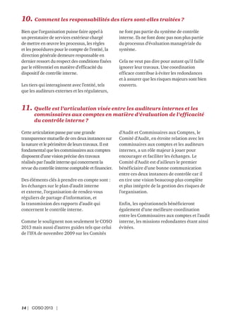 14 | COSO 2013 |
10. Comment les responsabilités des tiers sont-elles traitées ?
Bien que l’organisation puisse faire appel à
un prestataire de services extérieur chargé
de mettre en œuvre les processus, les règles
et les procédures pour le compte de l’entité, la
direction générale demeure responsable en
dernier ressort du respect des conditions fixées
par le référentiel en matière d’efficacité du
dispositif de contrôle interne.
Les tiers qui interagissent avec l’entité, tels
que les auditeurs externes et les régulateurs,
ne font pas partie du système de contrôle
interne. Ils ne font donc pas non plus partie
du processus d’évaluation managériale du
système.
Cela ne veut pas dire pour autant qu’il faille
ignorer leur travaux. Une coordination
efficace contribue à éviter les redondances
et à assurer que les risques majeurs sont bien
couverts.
11. Quelle est l’articulation visée entre les auditeurs internes et les
commissaires aux comptes en matière d’évaluation de l’efficacité
du contrôle interne ?
Cette articulation passe par une grande
transparence mutuelle de ces deux instances sur
la nature et le périmètre de leurs travaux. Il est
fondamental que les commissaires aux comptes
disposent d’une vision précise des travaux
réalisés par l’audit interne qui concernent la
revue du contrôle interne comptable et financier.
Des éléments clés à prendre en compte sont :
les échanges sur le plan d’audit interne
et externe, l’organisation de rendez-vous
réguliers de partage d’information, et
la transmission des rapports d’audit qui
concernent le contrôle interne.
Comme le soulignent non seulement le COSO
2013 mais aussi d’autres guides tels que celui
de l’IFA de novembre 2009 sur les Comités
d’Audit et Commissaires aux Comptes, le
Comité d’Audit, en étroite relation avec les
commissaires aux comptes et les auditeurs
internes, a un rôle majeur à jouer pour
encourager et faciliter les échanges. Le
Comité d’Audit est d’ailleurs le premier
bénéficiaire d’une bonne communication
entre ces deux instances de contrôle car il
en tire une vision beaucoup plus complète
et plus intégrée de la gestion des risques de
l’organisation.
Enfin, les opérationnels bénéficieront
également d’une meilleure coordination
entre les Commissaires aux comptes et l’audit
interne, les missions redondantes étant ainsi
évitées.
 