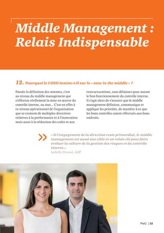 PwC | 15
Middle Management :
Relais Indispensable
12. Pourquoi le COSO insiste-t-il sur le « tone in the middle » ?
Passée la définition des attentes, c’est
au niveau du middle management que
s’effectue réellement la mise en œuvre du
contrôle interne, ou non... C’est en effet à
ce niveau opérationnel de l’organisation
que se croisent de multiples directives
relatives à la performance et à l’innovation
mais aussi à la réduction des coûts et aux
restructurations, sans délaisser pour autant
le bon fonctionnement du contrôle interne.
Il s’agit alors de s’assurer que le middle
management définisse, communique et
applique les priorités, de manière à ce que
les bons contrôles soient effectués aux bons
endroits.
« Si l’engagement de la direction reste primordial, le middle
management est aussi une cible et un relais clé pour faire
évoluer la culture de la gestion des risques et du contrôle
interne.»
Isabelle Dreyssé, ADP
 