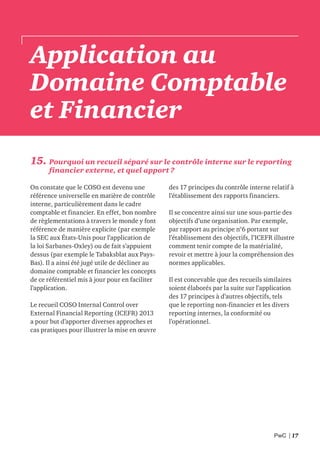 PwC | 17
Application au
Domaine Comptable
et Financier
15. Pourquoi un recueil séparé sur le contrôle interne sur le reporting
financier externe, et quel apport ?
On constate que le COSO est devenu une
référence universelle en matière de contrôle
interne, particulièrement dans le cadre
comptable et financier. En effet, bon nombre
de règlementations à travers le monde y font
référence de manière explicite (par exemple
la SEC aux États-Unis pour l’application de
la loi Sarbanes-Oxley) ou de fait s’appuient
dessus (par exemple le Tabaksblat aux Pays-
Bas). Il a ainsi été jugé utile de décliner au
domaine comptable et financier les concepts
de ce référentiel mis à jour pour en faciliter
l’application.
Le recueil COSO Internal Control over
External Financial Reporting (ICEFR) 2013
a pour but d’apporter diverses approches et
cas pratiques pour illustrer la mise en œuvre
des 17 principes du contrôle interne relatif à
l’établissement des rapports financiers.
Il se concentre ainsi sur une sous-partie des
objectifs d’une organisation. Par exemple,
par rapport au principe n°6 portant sur
l’établissement des objectifs, l’ICEFR illustre
comment tenir compte de la matérialité,
revoir et mettre à jour la compréhension des
normes applicables.
Il est concevable que des recueils similaires
soient élaborés par la suite sur l’application
des 17 principes à d’autres objectifs, tels
que le reporting non-financier et les divers
reporting internes, la conformité ou
l’opérationnel.
 