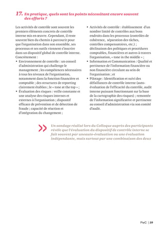 PwC | 19
17. En pratique, quels sont les points nécessitant encore souvent
des efforts ?
Les activités de contrôle sont souvent les
premiers éléments concrets de contrôle
interne mis en œuvre. Cependant, il reste
souvent bien du chemin à parcourir pour
que l’organisation dans son ensemble, ses
processus et ses outils viennent s’inscrire
dans un dispositif global de contrôle interne.
Concrètement :
• Environnement de contrôle : un conseil
d’administration qui challenge le
management ; les compétences nécessaires
à tous les niveaux de l’organisation,
notamment dans la fonction financière et
comptable ; des structures de reporting
clairement établies ; le « tone at the top » ;
• Évaluation des risques : veille constante et
une analyse des risques internes et
externes à l’organisation ; dispositif
efficace de prévention et de détection de
fraude ; capacité de réaction et
d’intégration du changement ;
• Activités de contrôle : établissement d’un
nombre limité de contrôles aux bons
endroits dans les processus (contrôles de
cohérence, séparation des tâches,
contrôles compensatoires, etc.) ;
déclinaison des politiques et procédures
comptables, financières et autres à travers
l’organisation, « tone in the middle » ;
• Information et Communication : Qualité et
pertinence de l’information financière ou
non financière circulant au sein de
l’organisation ; et
• Pilotage : Identification et suivi des
défaillances de contrôle interne (auto-
évaluation de l’efficacité du contrôle, audit
interne puissant fonctionnant sur la base
de la cartographie des risques) ; remontée
de l’information significative et pertinente
au conseil d’administration via son comité
d’audit.
Un sondage réalisé lors du Colloque auprès des participants
révèle que l’évaluation du dispositif de contrôle interne se
fait souvent par uneauto-évaluation ou une évaluation
indépendante, mais surtout par une combinaison des deux
 