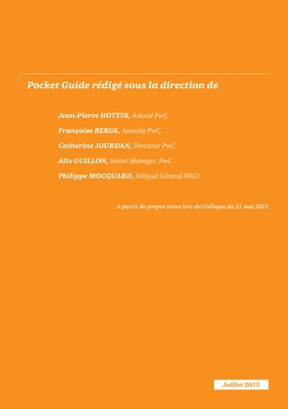 Juillet 2013
Pocket Guide rédigé sous la direction de
Jean-Pierre HOTTIN, Associé PwC
Françoise BERGE, Associée PwC
Catherine JOURDAN, Directeur PwC
Alix GUILLON, Senior Manager, PwC
Philippe MOCQUARD, Délégué Général IFACI
A partir de propos tenus lors du Colloque du 21 mai 2013
 