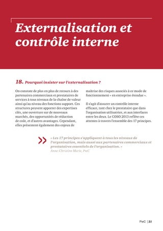 PwC | 21
18. Pourquoi insister sur l’externalisation ?
On constate de plus en plus de recours à des
partenaires commerciaux et prestataires de
services à tous niveaux de la chaîne de valeur
ainsi qu’au niveau des fonctions support. Ces
structures peuvent apporter des expertises
clés, une ouverture sur de nouveaux
marchés, des opportunités de réduction
de coût, et d’autres avantages. Cependant,
elles présentent également des enjeux de
maîtrise des risques associés à ce mode de
fonctionnement « en entreprise étendue ».
Il s’agit d’assurer un contrôle interne
efficace, tant chez le prestataire que dans
l’organisation utilisatrice, et aux interfaces
entre les deux. Le COSO 2013 reflète ces
attentes à travers l’ensemble des 17 principes.
« Les 17 principes s’appliquent à tous les niveaux de
l’organisation, mais aussi aux partenaires commerciaux et
prestataires essentiels de l’organisation. »
Anne-Christine Marie, PwC
Externalisation et
contrôle interne
 