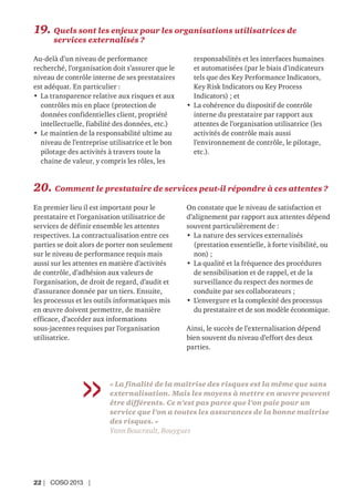 22 | COSO 2013 |
« La finalité de la maîtrise des risques est la même que sans
externalisation. Mais les moyens à mettre en œuvre peuvent
être différents. Ce n’est pas parce que l’on paie pour un
service que l’on a toutes les assurances de la bonne maîtrise
des risques. »
Yann Boucrault, Bouygues
19. Quels sont les enjeux pour les organisations utilisatrices de
services externalisés ?
Au-delà d’un niveau de performance
recherché, l’organisation doit s’assurer que le
niveau de contrôle interne de ses prestataires
est adéquat. En particulier :
• La transparence relative aux risques et aux
contrôles mis en place (protection de
données confidentielles client, propriété
intellectuelle, fiabilité des données, etc.)
• Le maintien de la responsabilité ultime au
niveau de l’entreprise utilisatrice et le bon
pilotage des activités à travers toute la
chaine de valeur, y compris les rôles, les
responsabilités et les interfaces humaines
et automatisées (par le biais d’indicateurs
tels que des Key Performance Indicators,
Key Risk Indicators ou Key Process
Indicators) ; et
• La cohérence du dispositif de contrôle
interne du prestataire par rapport aux
attentes de l’organisation utilisatrice (les
activités de contrôle mais aussi
l’environnement de contrôle, le pilotage,
etc.).
20. Comment le prestataire de services peut-il répondre à ces attentes ?
En premier lieu il est important pour le
prestataire et l’organisation utilisatrice de
services de définir ensemble les attentes
respectives. La contractualisation entre ces
parties se doit alors de porter non seulement
sur le niveau de performance requis mais
aussi sur les attentes en matière d’activités
de contrôle, d’adhésion aux valeurs de
l’organisation, de droit de regard, d’audit et
d’assurance donnée par un tiers. Ensuite,
les processus et les outils informatiques mis
en œuvre doivent permettre, de manière
efficace, d’accéder aux informations
sous-jacentes requises par l’organisation
utilisatrice.
On constate que le niveau de satisfaction et
d’alignement par rapport aux attentes dépend
souvent particulièrement de :
• La nature des services externalisés
(prestation essentielle, à forte visibilité, ou
non) ;
• La qualité et la fréquence des procédures
de sensibilisation et de rappel, et de la
surveillance du respect des normes de
conduite par ses collaborateurs ;
• L’envergure et la complexité des processus
du prestataire et de son modèle économique.
Ainsi, le succès de l’externalisation dépend
bien souvent du niveau d’effort des deux
parties.
 