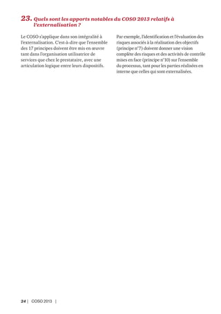 24 | COSO 2013 |
23. Quels sont les apports notables du COSO 2013 relatifs à
l’externalisation ?
Le COSO s’applique dans son intégralité à
l’externalisation. C’est-à-dire que l’ensemble
des 17 principes doivent être mis en œuvre
tant dans l’organisation utilisatrice de
services que chez le prestataire, avec une
articulation logique entre leurs dispositifs.
Par exemple, l’identification et l’évaluation des
risques associés à la réalisation des objectifs
(principe n°7) doivent donner une vision
complète des risques et des activités de contrôle
mises en face (principe n°10) sur l’ensemble
du processus, tant pour les parties réalisées en
interne que celles qui sont externalisées.
 