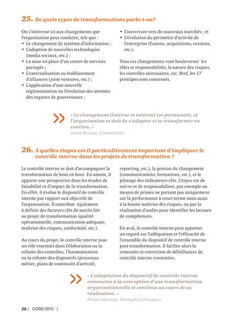 26 | COSO 2013 |
26. À quelles étapes est-il particulièrement important d’impliquer le
contrôle interne dans les projets de transformation ?
Le contrôle interne se doit d’accompagner la
transformation de bout en bout. En amont, il
apporte une perspective dans les études de
faisabilité et d’impact de la transformation.
En effet, il évalue le dispositif de contrôle
interne par rapport aux objectifs de
l’organisation. Il contribue également
à définir des facteurs clés de succès liés
au projet de transformation (qualité
opérationnelle, communication adéquate,
maîtrise des risques, conformité, etc.).
Au cours du projet, le contrôle interne joue
un rôle essentiel dans l’élaboration ou la
refonte des contrôles, l’harmonisation
ou la refonte des dispositifs (processus
métier, plans de continuité d’activité,
reporting, etc.), la gestion du changement
(communications, formations, etc.), et le
pilotage des indicateurs clés. L’enjeu est de
suivre et de responsabiliser, par exemple au
moyen de primes ne portant pas uniquement
sur la performance à court terme mais aussi
à la bonne maîtrise des risques, ou par la
réalisation d’audits pour identifier les lacunes
de compétences.
En aval, le contrôle interne peut apporter
un regard sur l’adéquation et l’efficacité de
l’ensemble du dispositif de contrôle interne
post-transformation. Il facilite alors la
remontée et correction de défaillances de
contrôle interne constatées.
« L’adaptation du dispositif de contrôle interne
commence à la conception d’une transformation
organisationnelle et continue au cours de sa
réalisation. »
France Hanniet, Orangina Schweppes
25. De quels types de transformations parle-t-on?
On s’intéresse ici aux changements que
l’organisation peut conduire, tels que :
• Le changement de système d’information ;
• L’adoption de nouvelles technologies
(media sociaux, etc.) ;
• La mise en place d’un centre de services
partagés ;
• L’externalisation ou établissement
d’alliances (joint ventures, etc.) ;
• L’application d’une nouvelle
réglementation ou l’évolution des attentes
des organes de gouvernance ;
• L’ouverture vers de nouveaux marchés ; et
• L’évolution du périmètre d’activité de
l’entreprise (fusions, acquisitions, cessions,
etc.).
Tous ces changements vont bouleverser les
rôles et responsabilités, la nature des risques,
les contrôles nécessaires, etc. Bref, les 17
principes sont concernés.
« Le changement (interne et externe) est permanent, et
l’organisation se doit de s’adapter et se transformer en
continu. »
Annie Bressac, Consultante
 