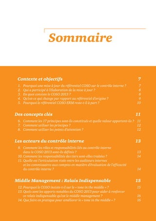 Sommaire
dContexte et objectifs 7
1. Pourquoi une mise à jour du référentiel COSO sur le contrôle interne ? 7
2. Qui a participé à l’élaboration de la mise à jour ? 8
3. En quoi consiste le COSO 2013 ? 8
4. Qu’est-ce qui change par rapport au référentiel d’origine ? 9
5. Pourquoi le référentiel COSO ERM reste-t-il à part ? 10
Des concepts clés 11
6. Comment les 17 principes sont-ils constitués et quelle valeur apportent-ils ? 11
7. Comment utiliser les principes ? 12
8. Comment utiliser les points d’attention ? 12
Les acteurs du contrôle interne 13
9. Comment les rôles et responsabilités liés au contrôle interne
dans le COSO 2013 sont-ils définis ? 13
10. Comment les responsabilités des tiers sont-elles traitées ? 14
11. Quelle est l’articulation visée entre les auditeurs internes
et les commissaires aux comptes en matière d’évaluation de l’efficacité
du contrôle interne ? 14
Middle Management : Relais Indispensable 15
12.Pourquoi le COSO insiste-t-il sur le « tone in the middle » ? 15
13.Quels sont les apports notables du COSO 2013 pour aider à renforcer
ce relais indispensable qu’est le middle management ? 16
14. Que faire en pratique pour améliorer le « tone in the middle » ? 16
 