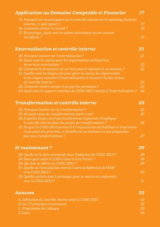 Application au Domaine Comptable et Financier 17
15. Pourquoi un recueil séparé sur le contrôle interne sur le reporting financier
externe, et quel apport ? 17
16.Comment utiliser ce recueil ? 18
17. En pratique, quels sont les points nécessitant encore souvent
des efforts ? 19
Externalisation et contrôle interne 21
18.Pourquoi insister sur l’externalisation ? 21
19. Quels sont les enjeux pour les organisations utilisatrices
de services externalisés ? 22
20.Comment le prestataire de services peut-il répondre à ces attentes ? 22
21. Quelles sont les étapes clés pour gérer au mieux les opportunités
et les risques associés à l’externalisation et s’assurer du bon niveau
de contrôle interne ? 23
22.Comment rendre compte à ses parties prenantes ? 23
23.Quels sont les apports notables du COSO 2013 relatifs à l’externalisation ? 24
Transformation et contrôle interne 25
24.Pourquoi insister sur la transformation ? 25
25.De quels types de transformations parle-t-on? 26
26.À quelles étapes est-il particulièrement important d’impliquer
le contrôle interne dans les projets de transformation ? 26
27. En quoi le COSO 2013 permet-il à l’organisation de fiabiliser et d’optimiser
l’exécution des priorités, et d’améliorer sa résilience et son adaptation
face aux transformations ? 27
Et maintenant ? 29
28.Quelle est la date préconisée pour l’adoption du COSO 2013 ? 29
29.Dans quel cadre le COSO s’inscrit-il en France ? 29
30.Qui doit se référer au COSO 2013 ? 30
31. Quelle est l’articulation entre le Cadre de Référence de l’AMF
et le COSO 2013 ? 30
32.Quelles actions sont à envisager pour se mettre en conformité
avec le COSO 2013 ? 31
Annexes 32
A. Définition du contrôle interne selon le COSO 2013 32
B. Les 17 principes structurants 32
C. Programme du Colloque 33
D. Liens 35
 