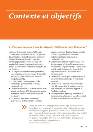 PwC | 7
Contexte et objectifs
1. Pourquoi une mise à jour du référentiel COSO sur le contrôle interne ?
L’objectif de la mise à jour du Référentiel
COSO sur le contrôle interne est l’adaptation
du dispositif de contrôle interne aux enjeux
d’aujourd’hui et de demain. Le projet a
permis de prendre du recul par rapport
aux évolutions des vingt dernières années,
depuis la parution du référentiel d’origine. En
particulier :
• Les risques nouveaux qui émergent et qui
sont autant de nouveaux enjeux de contrôle
interne (la cyber-criminalité, le cloud-
computing, etc.) ;
• Le rôle toujours plus important de la
technologie (performance, sécurité,
continuité, etc.) ;
• Le recours intensifié à l’externalisation, avec
un enjeu de bonne définition des attentes en
matière de contrôle interne vis-à-vis des
prestataires ;
• Les attentes accrues en matière de
gouvernance (notamment les rôles des
comités au niveau du conseil mais aussi de
la direction générale sur des enjeux
importants comme les risques, la
conformité, etc.) ;
• La responsabilisation du personnel à tous
les niveaux de la hiérarchie et dans toutes
les entités de l’organisation (le « tone in the
middle » et le lien entre les objectifs, les
risques encourus et l’évaluation de la
performance) ;
• La nécessité de s’adapter en permanence à
un environnement interne et externe en
mutation ;
• L’efficacité et l’efficience du dispositif de
contrôle interne (l’articulation entre les
opérationnels, les fonctions support, et
l’audit interne) ; et
• Les exigences de reporting au-delà de la
communication financière (développement
durable, environnement, qualité, etc.).
« Depuis 1992, nos entreprises ont changé. Nous sommes
tous dans un rythme de transformation rapide. Nous nous
sommes développés, globalisés, avons vu le renforcement
des systèmes d’informations et avons externalisé une partie
de notre activité, autant de situations nouvelles sur
lesquelles la version d’origine du référentiel n’apportait
pas tout l’éclairage nécessaire. »
Florence Vincent, Michelin
 