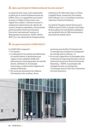 8 | COSO 2013 |
2. Qui a participé à l’élaboration de la mise à jour ?
Le projet de mise à jour a été commandité
et piloté par le conseil d’administration du
COSO. Celui-ci a engagé PwC pour mener
le projet et rédiger la mise à jour, avec
l’appui d’un comité (« Advisory Council »),
composé de représentants de cabinets de
conseil, d’experts comptables, d’associations
professionnelles (telles que Financial
Executives International, Institute of
Management Accountants, AICPA, ISACA,
IFAC, etc.), de représentants d’organisations
utilisatrices de référentiels (par ex. Pfizer,
Campbell Soup, Community Trust Bank,
GAVI Alliance, etc.), et d’auditeurs internes
(Institute of Internal Auditors).
Au-delà de l’enquête initiale lancée par le
COSO en janvier 2011, le projet a fait l’objet
de deux phases de consultations publiques,
qui ont généré plus de 1000 commentaires
provenant du monde entier.
3. En quoi consiste le COSO 2013 ?
Le COSO 2013 comprend :
• Un résumé ;
• Le référentiel et ses annexes qui définissent
le contrôle interne, le positionnent par
rapport à trois catégories d’objectifs,
présentent les cinq composantes du contrôle
interne, déclinées en 17 principes
structurants, et décrivent les exigences en
matière d’efficacité ;
• Des outils qui présentent des tableaux
d’évaluation et de synthèse, divers
scenarios pour faciliter l’évaluation des
17 principes qui constituent un dispositif
de contrôle interne efficace ; et
• Un recueil d’approches et d’exemples dans
le domaine du reporting financier externe
(Internal Control over External Financial
Reporting, « ICEFR ») qui propose des
exemples de mise en pratique des
17 principes dans le cadre de la réalisation
des états financiers.
 