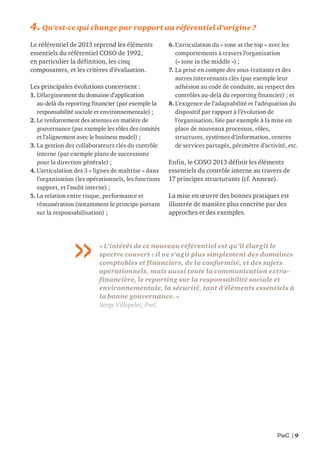 PwC | 9
4. Qu’est-ce qui change par rapport au référentiel d’origine ?
Le référentiel de 2013 reprend les éléments
essentiels du référentiel COSO de 1992,
en particulier la définition, les cinq
composantes, et les critères d’évaluation.
Les principales évolutions concernent :
1. L’élargissement du domaine d’application
au-delà du reporting financier (par exemple la
responsabilité sociale et environnementale) ;
2. Le renforcement des attentes en matière de
gouvernance (par exemple les rôles des comités
et l’alignement avec le business model) ;
3. La gestion des collaborateurs clés du contrôle
interne (par exemple plans de successions
pour la direction générale) ;
4. L’articulation des 3 « lignes de maîtrise » dans
l’organisation (les opérationnels, les fonctions
support, et l’audit interne) ;
5. La relation entre risque, performance et
rémunération (notamment le principe portant
sur la responsabilisation) ;
6. L’articulation du « tone at the top » avec les
comportements à travers l’organisation
(« tone in the middle ») ;
7. La prise en compte des sous-traitants et des
autres intervenants clés (par exemple leur
adhésion au code de conduite, au respect des
contrôles au-delà du reporting financier) ; et
8. L’exigence de l’adaptabilité et l’adéquation du
dispositif par rapport à l’évolution de
l’organisation, liée par exemple à la mise en
place de nouveaux processus, rôles,
structures, systèmes d’information, centres
de services partagés, périmètre d’activité, etc.
Enfin, le COSO 2013 définit les éléments
essentiels du contrôle interne au travers de
17 principes structurants (cf. Annexe).
La mise en œuvre des bonnes pratiques est
illustrée de manière plus concrète par des
approches et des exemples.
« L’intérêt de ce nouveau référentiel est qu’il élargit le
spectre couvert : il ne s’agit plus simplement des domaines
comptables et financiers, de la conformité, et des sujets
opérationnels, mais aussi toute la communication extra-
financière, le reporting sur la responsabilité sociale et
environnementale, la sécurité, tant d’éléments essentiels à
la bonne gouvernance. »
Serge Villepelet, PwC
 