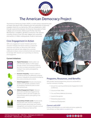 The American Democracy Project
1307 New York Avenue, NW  •  Fifth Floor  •  Washington, DC 20005-4701
202.478.7833  •  adp@aascu.org  •  aascu.org/ADP
Programs, Resources, and Benefits
ADP provides national programming, resources, and benefits to
member institutions including:
•	 Annual Civic Learning and Democratic Engagement (CLDE)
	Conferences
•	 eJournal of Public Affairs
•	 Civic and Political Webinars & Institutes
•	 Awards & Recognition
•	 Networking Opportunities
•	 Professional Development
The American Democracy Project (ADP) is a multi-campus network focused
on higher education’s role in preparing the next generation of informed,
engaged citizens for our democracy. ADP was established in 2003
through a partnership between the American Association of State
Colleges and Universities (AASCU) and The New York Times.
Membership is available to all AASCU institutions. The network
currently consists of over 250 state colleges and universities
and reaches 2.2 million undergraduate students nationwide.
Connect with ADP
Connect with #ADPaascu on social media and receive updates by
subscribing to our blog: adpaascu.wordpress.com
Civic Engagement in Action
ADP’s civic engagement in action initiatives seek to find
innovative strategies that expose students to substantive
citizenship issues within our democracy. ADP national
leadership and selected state colleges and universities
collaborate to design campus-centered activities and materials
for the larger ADP network’s use in promoting civic learning
and engagement.
Current Initiatives:
•	 Digital Polarization: Builds student civic 	
	 and information literacy in online spaces
	 through a broad, cross-institutional effort to
	 fact-check, annotate, and provide context for
	 emergent news stories promulgated by
	 social media.
•	 Economic Inequality: Involves students in
	 considering solutions for addressing increasing
	 economic inequality by discussing and analyzing 	
	 the current economy and its trends.
•	 Global Engagement: Educates and prepares
	 students to be globally competent citizens
	 by developing materials focused on seven
	 international issues.
•	 Political Engagement Project: Advances
	 democratic and electoral engagement by
	 providing students with both tangible and
	 critical-thinking skills for participating in the
	 political world.
•	 Stewardship of Public Lands: Provides faculty
	 and educators with classroom strategies for
	 teaching students about public land conflicts,
	 management, and resolution through an annual
	 seminar at Yellowstone National Park.
 