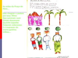 As mães da Praça de
Maio...

Elas chegam e pedem
por seus filhos
Que sumiram num
tempo desumano
Quando espadas
forjaram soberanos
E o expresso da
morte ganhou
trilhos...
 