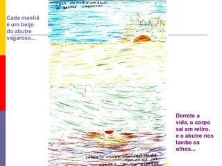 Cada manhã
é um beijo
do abutre
vagaroso...




              Derrete a
              vida, o corpo
              sai em retiro,
              e o abutre nos
              lambe os
              olhos...
 