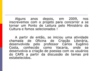 Alguns   anos    depois,   em 2009,   nos
inscrevemos com o projeto para concorrer a se
tornar um Ponto de Leitura pelo Ministério da
Cultura e fomos selecionados !

    A partir de então, se iniciou uma atividade
chamada de Oficina de Criação Literária,
desenvolvida pelo professor Carlos Eugênio
Costa, conhecido como Vacaria, onde se
desenvolvia a criação de poesias com os usuários
do CAPS a partir da discussão de temas pré
estabelecidos.
 