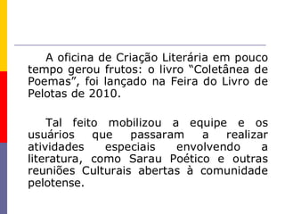 A oficina de Criação Literária em pouco
tempo gerou frutos: o livro “Coletânea de
Poemas”, foi lançado na Feira do Livro de
Pelotas de 2010.

    Tal feito mobilizou a equipe e os
usuários    que   passaram   a   realizar
atividades    especiais  envolvendo     a
literatura, como Sarau Poético e outras
reuniões Culturais abertas à comunidade
pelotense.
 