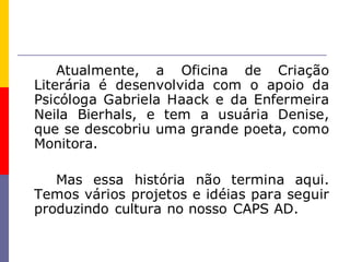 Atualmente, a Oficina de Criação
Literária é desenvolvida com o apoio da
Psicóloga Gabriela Haack e da Enfermeira
Neila Bierhals, e tem a usuária Denise,
que se descobriu uma grande poeta, como
Monitora.

   Mas essa história não termina aqui.
Temos vários projetos e idéias para seguir
produzindo cultura no nosso CAPS AD.
 