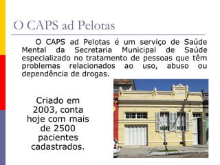 O CAPS ad Pelotas
    O CAPS ad Pelotas é um serviço de Saúde
 Mental da Secretaria Municipal de Saúde
 especializado no tratamento de pessoas que têm
 problemas relacionados ao uso, abuso ou
 dependência de drogas.


    Criado em
   2003, conta
  hoje com mais
     de 2500
    pacientes
   cadastrados.
 
