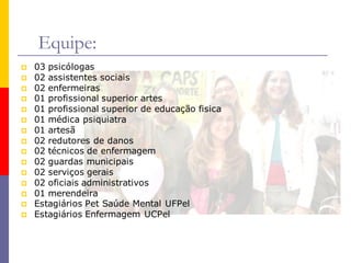 Equipe:
   03 psicólogas
   02 assistentes sociais
   02 enfermeiras
   01 profissional superior artes
   01 profissional superior de educação fisica
   01 médica psiquiatra
   01 artesã
   02 redutores de danos
   02 técnicos de enfermagem
   02 guardas municipais
   02 serviços gerais
   02 oficiais administrativos
   01 merendeira
   Estagiários Pet Saúde Mental UFPel
   Estagiários Enfermagem UCPel
 