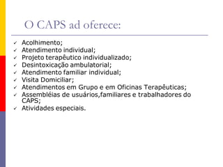 O CAPS ad oferece:
   Acolhimento;
   Atendimento individual;
   Projeto terapêutico individualizado;
   Desintoxicação ambulatorial;
   Atendimento familiar individual;
   Visita Domiciliar;
   Atendimentos em Grupo e em Oficinas Terapêuticas;
   Assembléias de usuários,familiares e trabalhadores do
    CAPS;
   Atividades especiais.
 