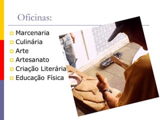 Oficinas:
 Marcenaria
 Culinária
 Arte
 Artesanato
 Criação Literária
 Educação Física
 