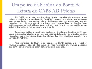 Um pouco da história do Ponto de
   Leitura do CAPS AD Pelotas
      Em 2005, a artista plástica Suzy Alam, percebendo a carência do
hábito da leitura nos usuários do CAPS AD, pensou em iniciar um pequeno
acervo de livros que seriam disponibilizados aos pacientes em alguns
horários das oficinas de Arte.A idéia era desenvolver atividades que
estimulassem a curiosidade pela leitura, bem como a necessidade de
saber interpretar e opinar sobre o que se lia.

      Começou, então, a pedir aos amigos e familiares doações de livros.
Logo em seguida divulgou na internet esse pedido, além de mandar emails
para diversas editoras e autores brasileiros. Por fim, divulgou também nos
jornais de Pelotas.

     Para surpresa de Suzy e da equipe, o CAPS começou a receber
muitas doações. Não só dos amigos, mas também de muitas pessoas
desconhecidas, mas que eram solidárias com a causa.
 