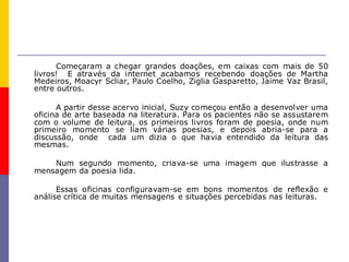 Começaram a chegar grandes doações, em caixas com mais de 50
livros! E através da internet acabamos recebendo doações de Martha
Medeiros, Moacyr Scliar, Paulo Coelho, Ziglia Gasparetto, Jaime Vaz Brasil,
entre outros.

      A partir desse acervo inicial, Suzy começou então a desenvolver uma
oficina de arte baseada na literatura. Para os pacientes não se assustarem
com o volume de leitura, os primeiros livros foram de poesia, onde num
primeiro momento se liam várias poesias, e depois abria-se para a
discussão, onde cada um dizia o que havia entendido da leitura das
mesmas.

    Num segundo momento, criava-se uma imagem que ilustrasse a
mensagem da poesia lida.

      Essas oficinas configuravam-se em bons momentos de reflexão e
análise crítica de muitas mensagens e situações percebidas nas leituras.
 