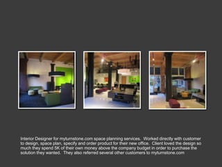Interior Designer for myturnstone.com space planning services. Worked directly with customer
to design, space plan, specify and order product for their new office. Client loved the design so
much they spend 5K of their own money above the company budget in order to purchase the
solution they wanted. They also referred several other customers to myturnstone.com
 