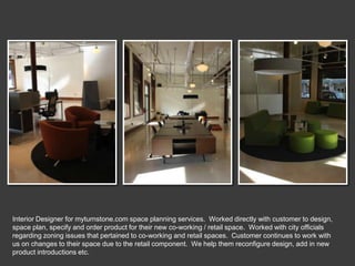 Interior Designer for myturnstone.com space planning services. Worked directly with customer to design,
space plan, specify and order product for their new co-working / retail space. Worked with city officials
regarding zoning issues that pertained to co-working and retail spaces. Customer continues to work with
us on changes to their space due to the retail component. We help them reconfigure design, add in new
product introductions etc.
 