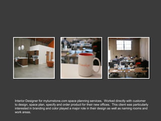 Interior Designer for myturnstone.com space planning services. Worked directly with customer
to design, space plan, specify and order product for their new offices. This client was particularly
interested in branding and color played a major role in their design as well as naming rooms and
work areas.
 