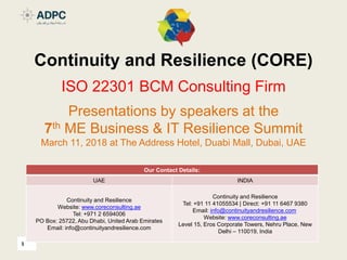 1
Continuity and Resilience (CORE)
ISO 22301 BCM Consulting Firm
Presentations by speakers at the
7th ME Business & IT Resilience Summit
March 11, 2018 at The Address Hotel, Duabi Mall, Dubai, UAE
Our Contact Details:
UAE INDIA
Continuity and Resilience
Website: www.coreconsulting.ae
Tel: +971 2 6594006
PO Box: 25722, Abu Dhabi, United Arab Emirates
Email: info@continuityandresilience.com
Continuity and Resilience
Tel: +91 11 41055534 | Direct: +91 11 6467 9380
Email: info@continuityandresilience.com
Website: www.coreconsulting.ae
Level 15, Eros Corporate Towers, Nehru Place, New
Delhi – 110019, India
 