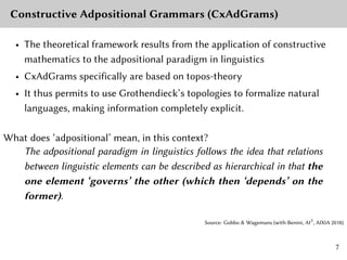 Constructive Adpositional Grammars (CxAdGrams)
• The theoretical framework results from the application of constructive
mathematics to the adpositional paradigm in linguistics
• CxAdGrams specifically are based on topos-theory
• It thus permits to use Grothendieck’s topologies to formalize natural
languages, making information completely explicit.
What does ‘adpositional’ mean, in this context?
The adpositional paradigm in linguistics follows the idea that relations
between linguistic elements can be described as hierarchical in that the
one element ‘governs’ the other (which then ‘depends’ on the
former).
Source: Gobbo & Wagemans (with Benini, AI3
, AIXIA 2018)
7
 