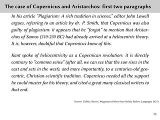 The case of Copernicus and Aristarchos: first two paragraphs
In his article “Plagiarism: A rich tradition in science,” editor John Lowell
argues, referring to an article by dr. P. Smith, that Copernicus was also
guilty of plagiarism: it appears that he “forgot” to mention that Aristar-
chos of Samos (310-230 BC) had already arrived at a heliocentric theory.
It is, however, doubtful that Copernicus knew of this.
Kant spoke of heliocentricity as a Copernican revolution: it is directly
contrary to “common sense” (after all, we can see that the sun rises in the
east and sets in the west), and more importantly, to a centuries-old geo-
centric, Christian-scientific tradition. Copernicus needed all the support
he could muster for his theory, and cited a great many classical writers to
that end.
Source: Gobbo, Benini, Wagemans (More than Relata Refero, Languages 2021)
13
 