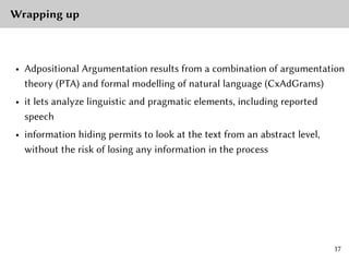 Wrapping up
• Adpositional Argumentation results from a combination of argumentation
theory (PTA) and formal modelling of natural language (CxAdGrams)
• it lets analyze linguistic and pragmatic elements, including reported
speech
• information hiding permits to look at the text from an abstract level,
without the risk of losing any information in the process
17
 