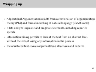 Wrapping up
• Adpositional Argumentation results from a combination of argumentation
theory (PTA) and formal modelling of natural language (CxAdGrams)
• it lets analyze linguistic and pragmatic elements, including reported
speech
• information hiding permits to look at the text from an abstract level,
without the risk of losing any information in the process
• the annotated text reveals argumentation structures and patterns
17
 