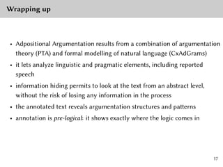 Wrapping up
• Adpositional Argumentation results from a combination of argumentation
theory (PTA) and formal modelling of natural language (CxAdGrams)
• it lets analyze linguistic and pragmatic elements, including reported
speech
• information hiding permits to look at the text from an abstract level,
without the risk of losing any information in the process
• the annotated text reveals argumentation structures and patterns
• annotation is pre-logical: it shows exactly where the logic comes in
17
 
