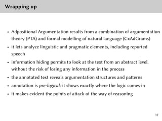 Wrapping up
• Adpositional Argumentation results from a combination of argumentation
theory (PTA) and formal modelling of natural language (CxAdGrams)
• it lets analyze linguistic and pragmatic elements, including reported
speech
• information hiding permits to look at the text from an abstract level,
without the risk of losing any information in the process
• the annotated text reveals argumentation structures and patterns
• annotation is pre-logical: it shows exactly where the logic comes in
• it makes evident the points of attack of the way of reasoning
17
 