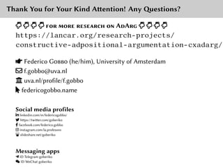 Thank You for Your Kind Attention! Any Questions?
] ] ] ] for more researcH on AdArg ] ] ] ]
https://lancar.org/research-projects/
constructive-adpositional-argumentation-cxadarg/
ß Federico Gobbo (he/him), University of Amsterdam
a f.gobbo@uva.nl
Ŵ uva.nl/profile/f.gobbo
ǋ federicogobbo.name
Social media profiles
f linkedin.com/in/federicogobbo/
_ https://twitter.com/goberiko
İ facebook.com/federico.gobbo
q instagram.com/la.profesoro
§ slideshare.net/goberiko
Messaging apps
Ŷ ID Telegram goberiko
¦ ID WeChat goberiko
 