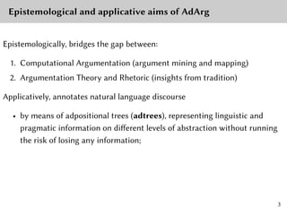 Epistemological and applicative aims of AdArg
Epistemologically, bridges the gap between:
1. Computational Argumentation (argument mining and mapping)
2. Argumentation Theory and Rhetoric (insights from tradition)
Applicatively, annotates natural language discourse
• by means of adpositional trees (adtrees), representing linguistic and
pragmatic information on different levels of abstraction without running
the risk of losing any information;
3
 
