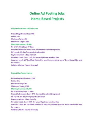 Online Ad Posting Jobs
Home Based Projects
Project Plan Name: Simple Income
Project Registration Cost: 900
Per Ad: 5rs
Minimum Target: Nil
Maximum Target: 2000
Monthly Payment: 10,000
No of Working Days: 27 days
Project Submission: Every 27th day need to submit the project
QC report: 9th day from project submission
Payment: within 6 days from QC
New Workload: Every 28th day you will get new working files
Accuracy Level: Nil "Qualified Files will be send for payment process" Error files will be send
for rework
Validity: Lifetime (Yearly Renewal)
Project Plan Name: Starter
Project Registration Cost: 1200
Per Ad: 6rs
Minimum Target: Nil
Maximum Target: 2500
Monthly Payment: 15,000
No of Working Days: 27 days
Project Submission: Every 27th day need to submit the project
QC report: 9th day from project submission
Payment: within 6 days from QC
New Workload: Every 28th day you will get new working files
Accuracy Level: Nil "Qualified Files will be send for payment process" Error files will be send
for rework
Validity: Lifetime (Yearly Renewal)
 