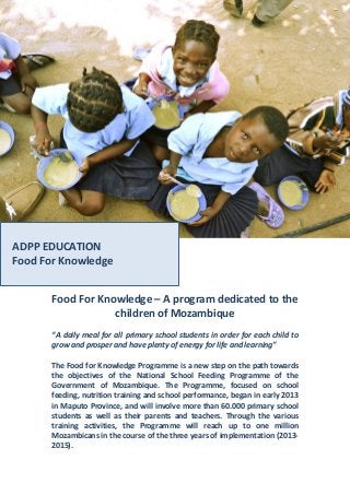 Food For Knowledge – A program dedicated to the
children of Mozambique
“A daily meal for all primary school students in order for each child to
grow and prosper and have plenty of energy for life and learning”
The Food for Knowledge Programme is a new step on the path towards
the objectives of the National School Feeding Programme of the
Government of Mozambique. The Programme, focused on school
feeding, nutrition training and school performance, began in early 2013
in Maputo Province, and will involve more than 60.000 primary school
students as well as their parents and teachers. Through the various
training activities, the Programme will reach up to one million
Mozambicans in the course of the three years of implementation (2013-
2015).
ADPP EDUCATION
Food For Knowledge
 