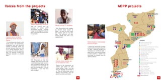 Voices from the projects
Lurdes Barros, Farmers Club
With this project our lives have
changed. We used to grow crops
in small plots, and today we grow
them in hectares. Before we had
to pound our corn and today we
have the grinding mills (...) we are
progressing (...). Our lives have
been changed!
Adelino Matambo, Nampula
With the income from the
business of selling ADPP
secondhand clothing I manage
to pay for my daughters’ schools
and I’m finishing the construction
of my house.
Orlando André Sambo, par-
ent of preschool child
Thanks to the pre-school our
children gain bases for their
future studies. Today I can see
that my daughter has evolved a
lot. She can differentiate various
objects and animals, and can
identify numbers and letters.
Marlita Assane, motherleader
Nutrition Project
I joined the community nutrition
projectandwastrainedtodiversify
my diet, I became stronger and
improved my nutritional state. I
gave birth to twins and continued
to feed myself in a healthy way
and today my children have no
health problems.
ADPP projects
Teixeira Jamal, trained in
electricity course at CCDC
Nacala
“I’m a businessman thanks to the
CCDC course. I do maintenance,
installations and sell electricity
material. Everybody wants my
services because they know that
I’m a trained electrician. Now I
can cover all my family expenses
and I am thinking of taking my
electrical business to another
level.”
44 45
“With the grinding mill installed
by farmers Clubs project at
Malei, I am able to grind maize
and cassava right on my door
step. The grinding mill also
serves people who live in my
neighborhood”.
Mama Actnica, FC Zambézia








Community Schools, Secondary Education
Community Schools, Primary Education
Vocational School
teacher training College – EPF
One World University ISEt/OWU
Community Centers for Development of Competencies
We all Make a Better School”, Niassa
Girls stay in school”, Zambézia
Pedagogical Workshop
Citzenship Project
Farmers’ Club
Cashew & Rural Development Center, Itoculo
Renewable Energies
ADPP Headquarters
tCE”, HIV/AIDS Projects
tC-tB”, tB Projects
ADPP Second Hand” Wholesale)
ADPP Second Hand” Sorting center)
70 Preschool Project
Nutrition Project Niassa & Zambézia
Food For Knowledge”, School Feeding Project
LEGENDAS
Producers’ Club, tete
Girls Inspire”, Nacala

Malaria Elimination Project
HOPE”, HIV/AIDS Projects
 