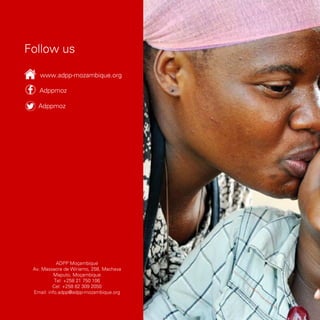 Adppmoz
Adppmoz
Follow us
www.adpp-mozambique.org
ADPP Moçambique
Av. Massacre de Wiriamo, 258, Machava
Maputo, Moçambique
Tel: +258 21 750 106
Cel: +258 82 309 2050
Email: info.adpp@adpp-mozambique.org
 