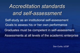 Accreditation standards  Don Curtis, UCSF Self-study as an institutional self-assessment Goals to assess his or her own performance Graduates must be competent in self-assessment Assessments at all levels of the academic enterprise and self-assessment 