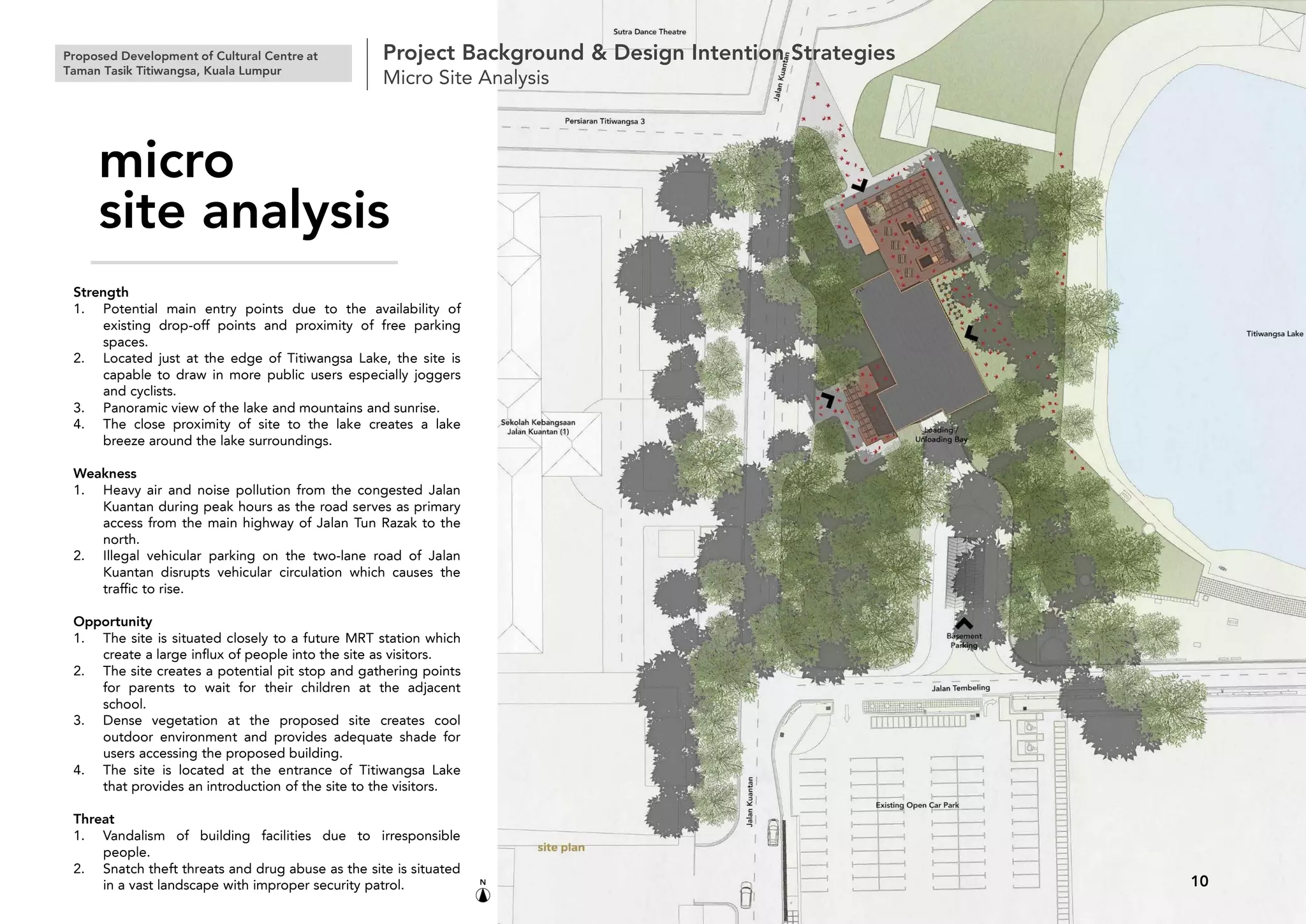 Strength
1. Potential main entry points due to the availability of
existing drop-off points and proximity of free parking
spaces.
2. Located just at the edge of Titiwangsa Lake, the site is
capable to draw in more public users especially joggers
and cyclists.
3. Panoramic view of the lake and mountains and sunrise.
4. The close proximity of site to the lake creates a lake
breeze around the lake surroundings.
Weakness
1. Heavy air and noise pollution from the congested Jalan
Kuantan during peak hours as the road serves as primary
access from the main highway of Jalan Tun Razak to the
north.
2. Illegal vehicular parking on the two-lane road of Jalan
Kuantan disrupts vehicular circulation which causes the
traffic to rise.
Opportunity
1. The site is situated closely to a future MRT station which
create a large influx of people into the site as visitors.
2. The site creates a potential pit stop and gathering points
for parents to wait for their children at the adjacent
school.
3. Dense vegetation at the proposed site creates cool
outdoor environment and provides adequate shade for
users accessing the proposed building.
4. The site is located at the entrance of Titiwangsa Lake
that provides an introduction of the site to the visitors.
Threat
1. Vandalism of building facilities due to irresponsible
people.
2. Snatch theft threats and drug abuse as the site is situated
in a vast landscape with improper security patrol.
Proposed Development of Cultural Centre at
Taman Tasik Titiwangsa, Kuala Lumpur
Project Background & Design Intention Strategies
Micro Site Analysis
10
micro
site analysis
 